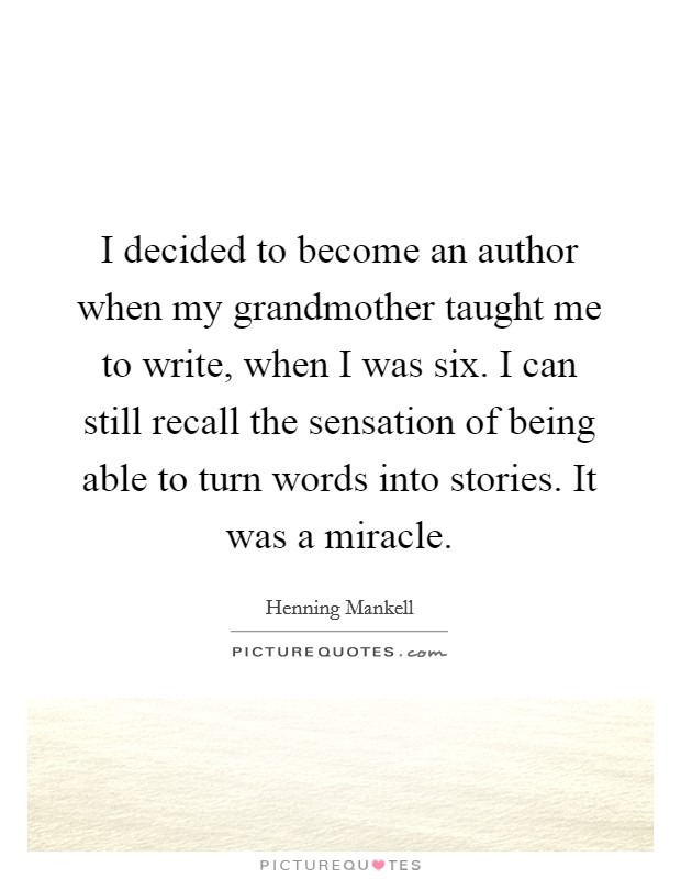 I decided to become an author when my grandmother taught me to write, when I was six. I can still recall the sensation of being able to turn words into stories. It was a miracle. Picture Quote #1