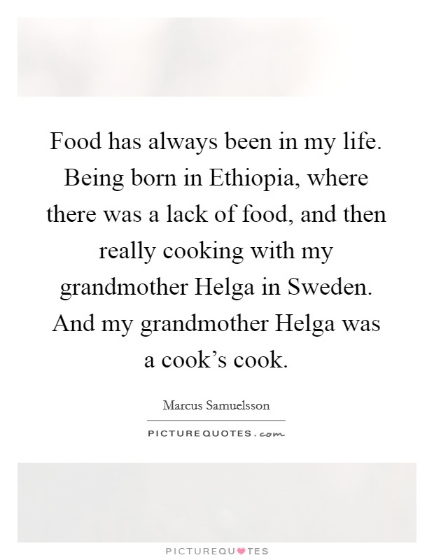 Food has always been in my life. Being born in Ethiopia, where there was a lack of food, and then really cooking with my grandmother Helga in Sweden. And my grandmother Helga was a cook's cook. Picture Quote #1