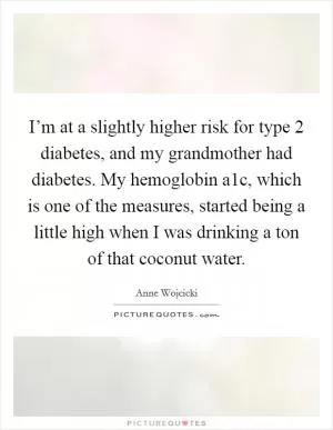 I’m at a slightly higher risk for type 2 diabetes, and my grandmother had diabetes. My hemoglobin a1c, which is one of the measures, started being a little high when I was drinking a ton of that coconut water Picture Quote #1