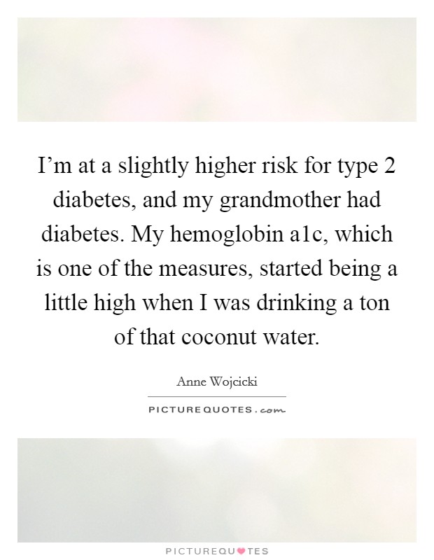 I'm at a slightly higher risk for type 2 diabetes, and my grandmother had diabetes. My hemoglobin a1c, which is one of the measures, started being a little high when I was drinking a ton of that coconut water. Picture Quote #1