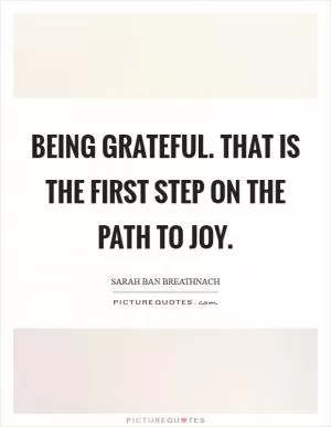Being Grateful. That is the first step on the path to Joy Picture Quote #1