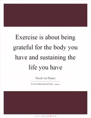 Exercise is about being grateful for the body you have and sustaining the life you have Picture Quote #1