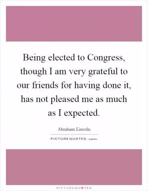 Being elected to Congress, though I am very grateful to our friends for having done it, has not pleased me as much as I expected Picture Quote #1