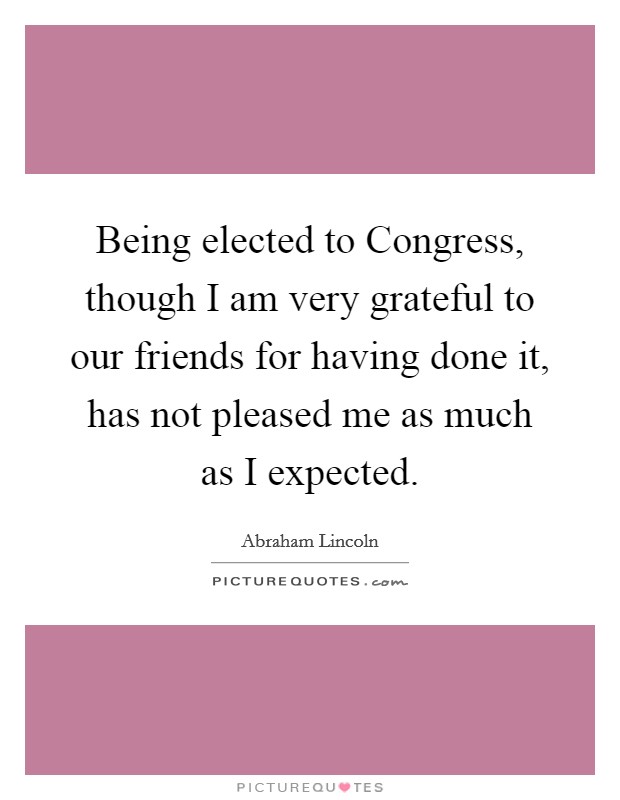 Being elected to Congress, though I am very grateful to our friends for having done it, has not pleased me as much as I expected. Picture Quote #1