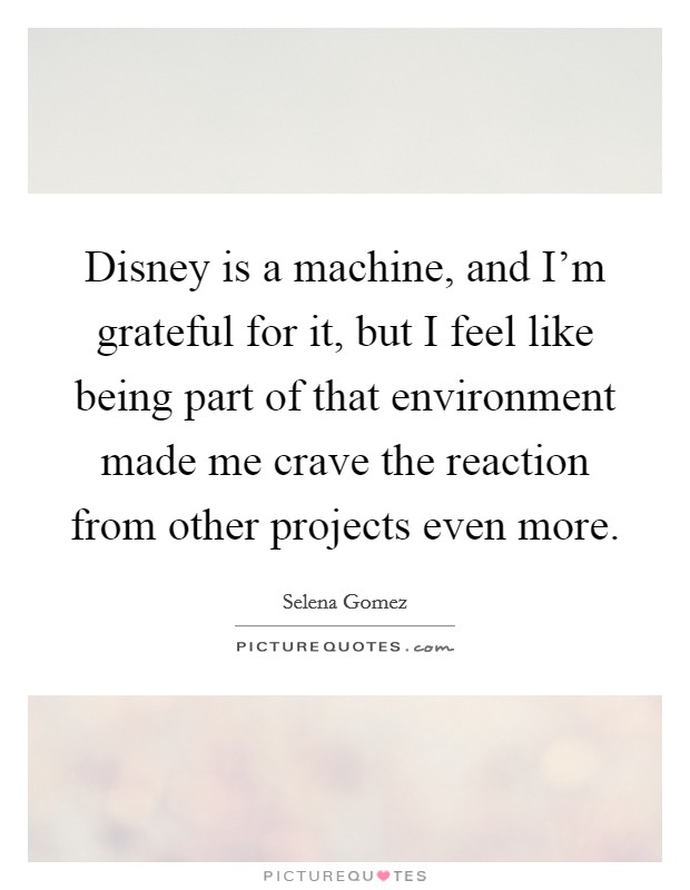Disney is a machine, and I'm grateful for it, but I feel like being part of that environment made me crave the reaction from other projects even more. Picture Quote #1