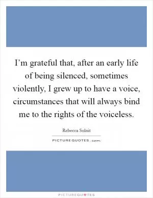 I’m grateful that, after an early life of being silenced, sometimes violently, I grew up to have a voice, circumstances that will always bind me to the rights of the voiceless Picture Quote #1