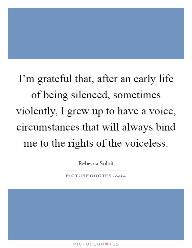 I'm grateful that, after an early life of being silenced, sometimes violently, I grew up to have a voice, circumstances that will always bind me to the rights of the voiceless. Picture Quote #1