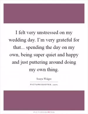 I felt very unstressed on my wedding day. I’m very grateful for that... spending the day on my own, being super quiet and happy and just puttering around doing my own thing Picture Quote #1