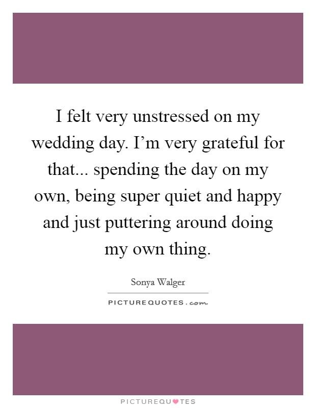 I felt very unstressed on my wedding day. I'm very grateful for that... spending the day on my own, being super quiet and happy and just puttering around doing my own thing. Picture Quote #1