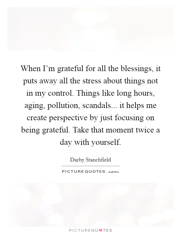 When I'm grateful for all the blessings, it puts away all the stress about things not in my control. Things like long hours, aging, pollution, scandals... it helps me create perspective by just focusing on being grateful. Take that moment twice a day with yourself. Picture Quote #1