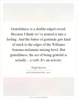 Gratefulness is a double-edged sword. Because I think we’ve poured it into a feeling. And the batter of gratitude gets kind of stuck to the edges of the Williams Sonoma melamine mixing bowl. But gratefulness, the act of being grateful is actually... a verb. It’s an activity Picture Quote #1