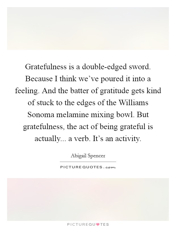 Gratefulness is a double-edged sword. Because I think we've poured it into a feeling. And the batter of gratitude gets kind of stuck to the edges of the Williams Sonoma melamine mixing bowl. But gratefulness, the act of being grateful is actually... a verb. It's an activity. Picture Quote #1