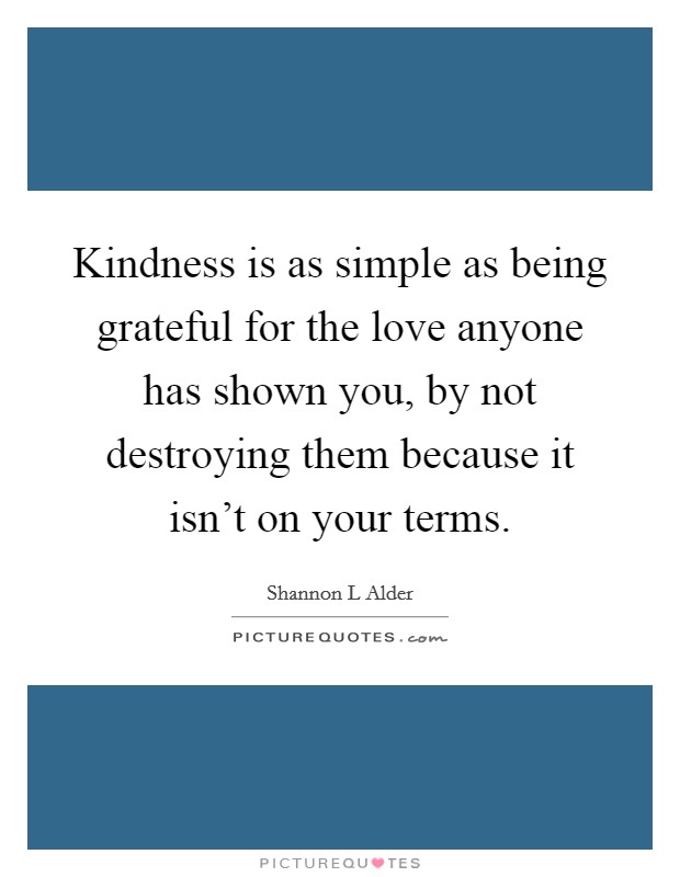 Kindness is as simple as being grateful for the love anyone has shown you, by not destroying them because it isn't on your terms. Picture Quote #1