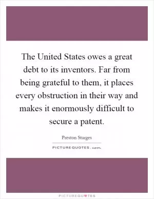 The United States owes a great debt to its inventors. Far from being grateful to them, it places every obstruction in their way and makes it enormously difficult to secure a patent Picture Quote #1
