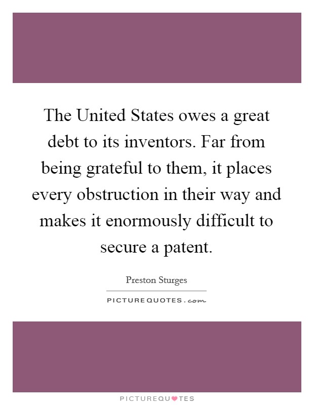 The United States owes a great debt to its inventors. Far from being grateful to them, it places every obstruction in their way and makes it enormously difficult to secure a patent. Picture Quote #1