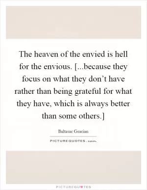 The heaven of the envied is hell for the envious. [...because they focus on what they don’t have rather than being grateful for what they have, which is always better than some others.] Picture Quote #1
