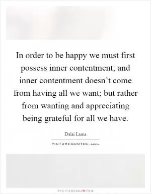 In order to be happy we must first possess inner contentment; and inner contentment doesn’t come from having all we want; but rather from wanting and appreciating being grateful for all we have Picture Quote #1