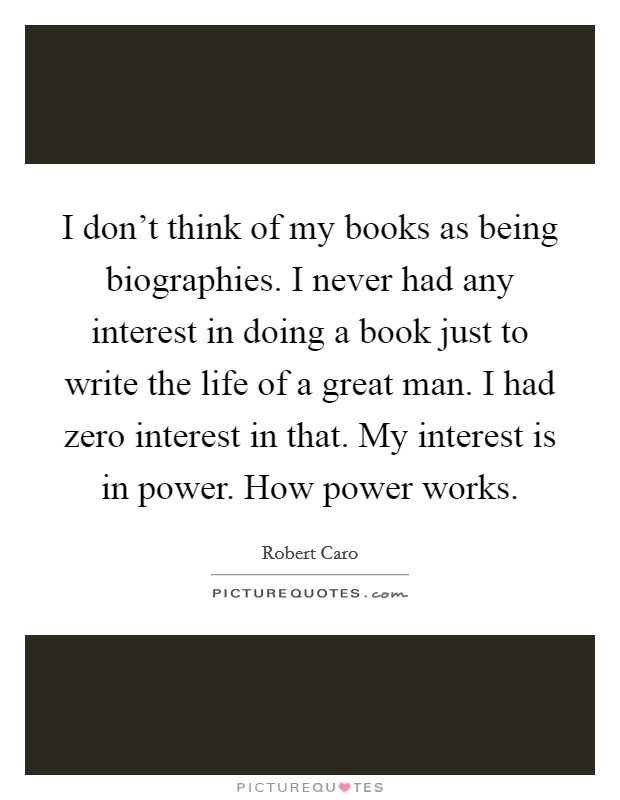 I don't think of my books as being biographies. I never had any interest in doing a book just to write the life of a great man. I had zero interest in that. My interest is in power. How power works. Picture Quote #1