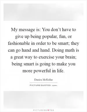My message is: You don’t have to give up being popular, fun, or fashionable in order to be smart; they can go hand and hand. Doing math is a great way to exercise your brain; being smart is going to make you more powerful in life Picture Quote #1