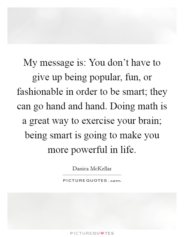 My message is: You don't have to give up being popular, fun, or fashionable in order to be smart; they can go hand and hand. Doing math is a great way to exercise your brain; being smart is going to make you more powerful in life. Picture Quote #1