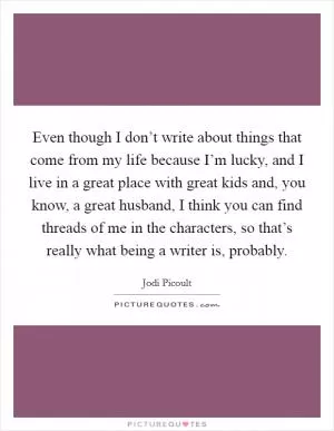 Even though I don’t write about things that come from my life because I’m lucky, and I live in a great place with great kids and, you know, a great husband, I think you can find threads of me in the characters, so that’s really what being a writer is, probably Picture Quote #1