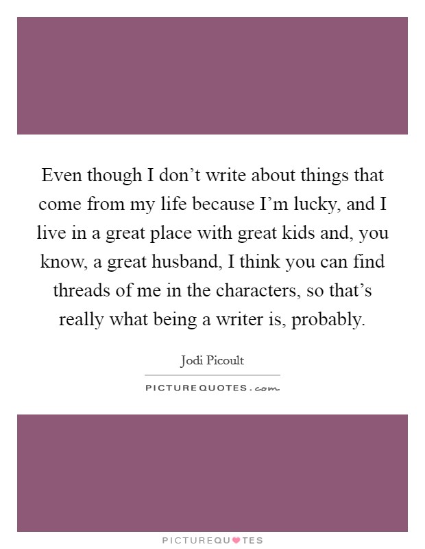 Even though I don't write about things that come from my life because I'm lucky, and I live in a great place with great kids and, you know, a great husband, I think you can find threads of me in the characters, so that's really what being a writer is, probably. Picture Quote #1