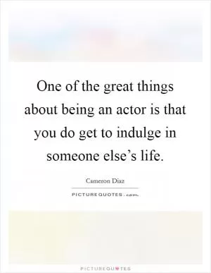 One of the great things about being an actor is that you do get to indulge in someone else’s life Picture Quote #1