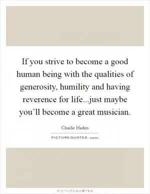 If you strive to become a good human being with the qualities of generosity, humility and having reverence for life...just maybe you’ll become a great musician Picture Quote #1