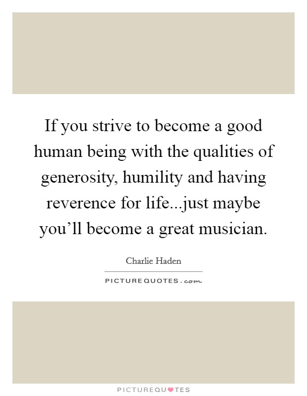 If you strive to become a good human being with the qualities of generosity, humility and having reverence for life...just maybe you'll become a great musician. Picture Quote #1