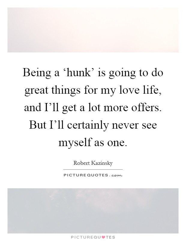 Being a ‘hunk' is going to do great things for my love life, and I'll get a lot more offers. But I'll certainly never see myself as one. Picture Quote #1