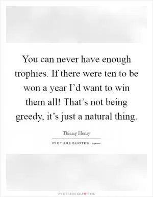 You can never have enough trophies. If there were ten to be won a year I’d want to win them all! That’s not being greedy, it’s just a natural thing Picture Quote #1