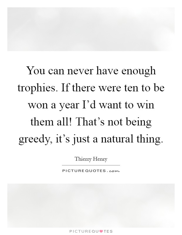 You can never have enough trophies. If there were ten to be won a year I'd want to win them all! That's not being greedy, it's just a natural thing. Picture Quote #1
