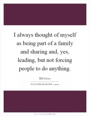I always thought of myself as being part of a family and sharing and, yes, leading, but not forcing people to do anything Picture Quote #1