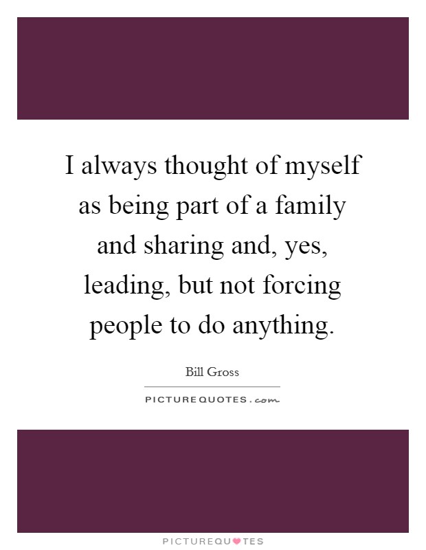 I always thought of myself as being part of a family and sharing and, yes, leading, but not forcing people to do anything. Picture Quote #1
