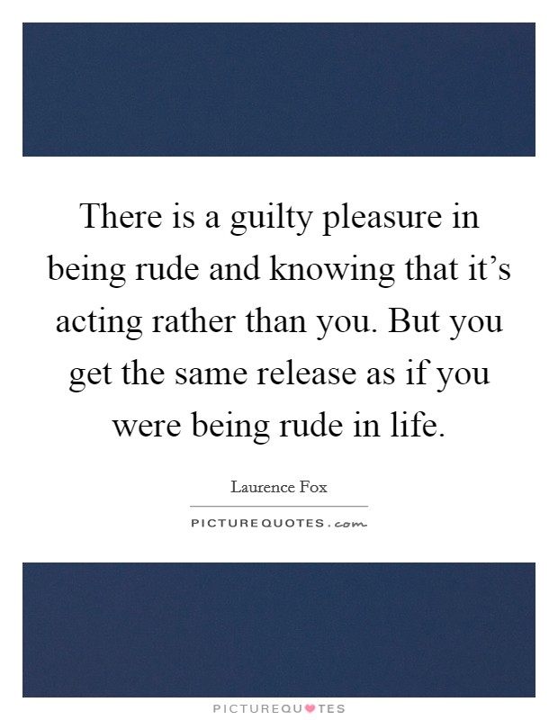 There is a guilty pleasure in being rude and knowing that it's acting rather than you. But you get the same release as if you were being rude in life. Picture Quote #1