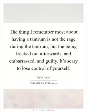The thing I remember most about having a tantrum is not the rage during the tantrum, but the being freaked out afterwards, and embarrassed, and guilty. It’s scary to lose control of yourself Picture Quote #1