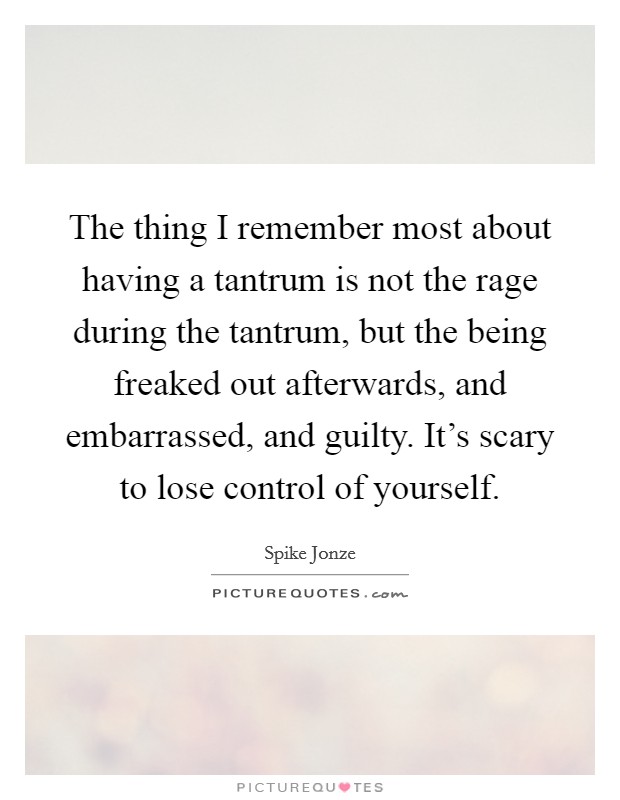 The thing I remember most about having a tantrum is not the rage during the tantrum, but the being freaked out afterwards, and embarrassed, and guilty. It's scary to lose control of yourself. Picture Quote #1