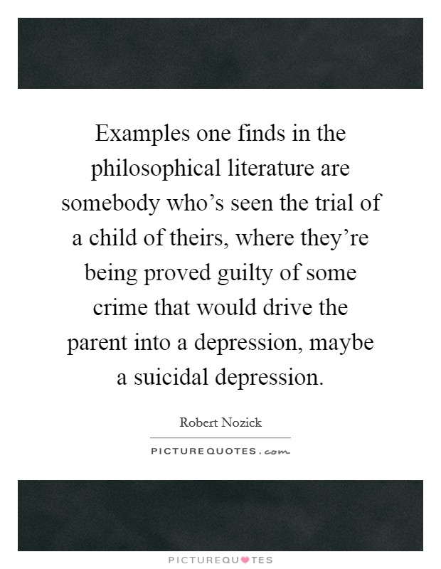 Examples one finds in the philosophical literature are somebody who's seen the trial of a child of theirs, where they're being proved guilty of some crime that would drive the parent into a depression, maybe a suicidal depression. Picture Quote #1