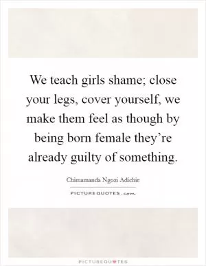 We teach girls shame; close your legs, cover yourself, we make them feel as though by being born female they’re already guilty of something Picture Quote #1