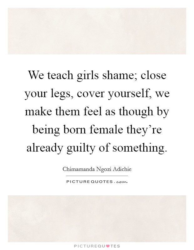 We teach girls shame; close your legs, cover yourself, we make them feel as though by being born female they're already guilty of something. Picture Quote #1