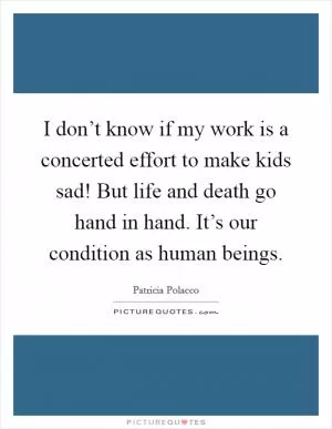 I don’t know if my work is a concerted effort to make kids sad! But life and death go hand in hand. It’s our condition as human beings Picture Quote #1