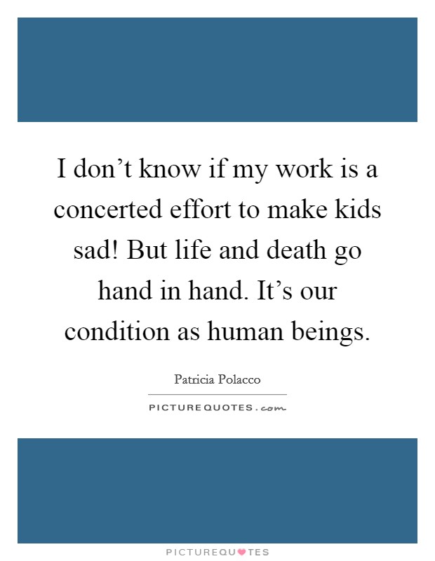I don't know if my work is a concerted effort to make kids sad! But life and death go hand in hand. It's our condition as human beings. Picture Quote #1