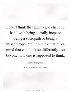 I don’t think that genius goes hand in hand with being socially inept or being a sociopath or being a misanthrope, but I do think that it is a mind that can think so differently - so beyond how one is supposed to think Picture Quote #1