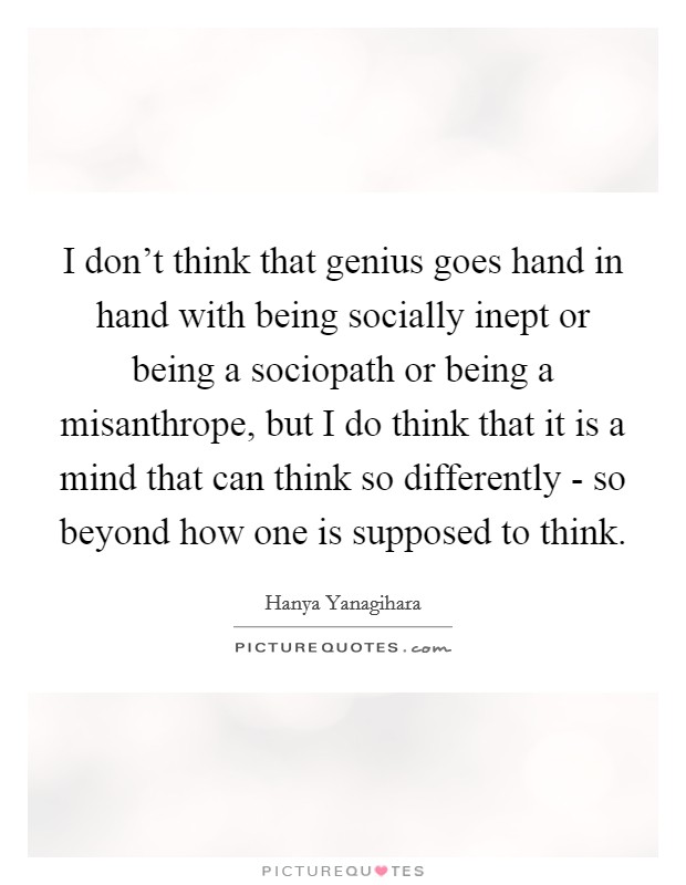 I don't think that genius goes hand in hand with being socially inept or being a sociopath or being a misanthrope, but I do think that it is a mind that can think so differently - so beyond how one is supposed to think. Picture Quote #1