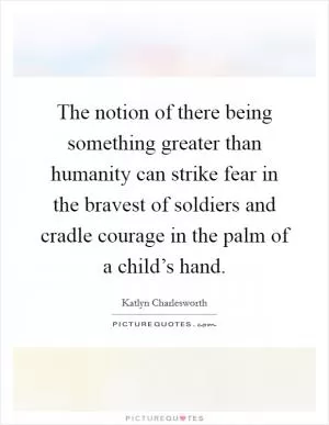 The notion of there being something greater than humanity can strike fear in the bravest of soldiers and cradle courage in the palm of a child’s hand Picture Quote #1
