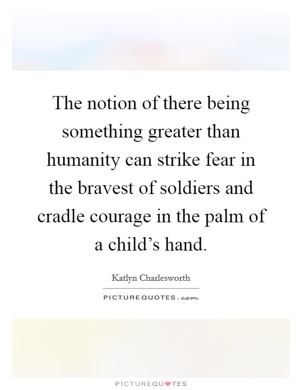 The notion of there being something greater than humanity can strike fear in the bravest of soldiers and cradle courage in the palm of a child's hand. Picture Quote #1