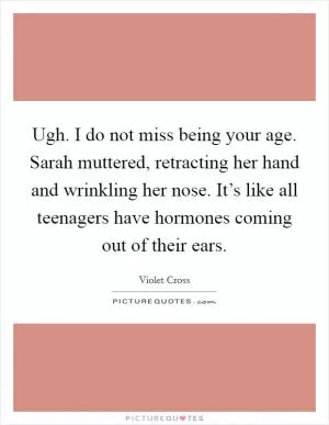 Ugh. I do not miss being your age. Sarah muttered, retracting her hand and wrinkling her nose. It’s like all teenagers have hormones coming out of their ears Picture Quote #1