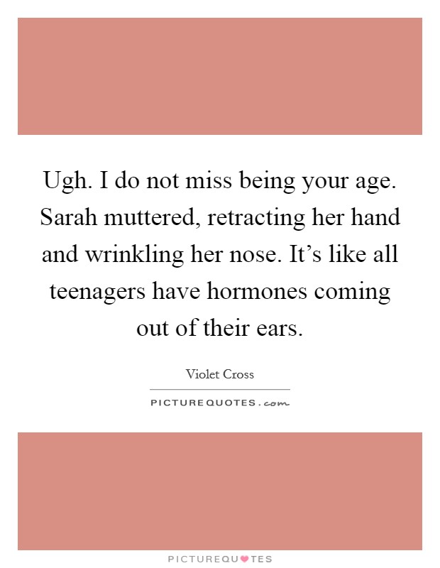 Ugh. I do not miss being your age. Sarah muttered, retracting her hand and wrinkling her nose. It's like all teenagers have hormones coming out of their ears. Picture Quote #1