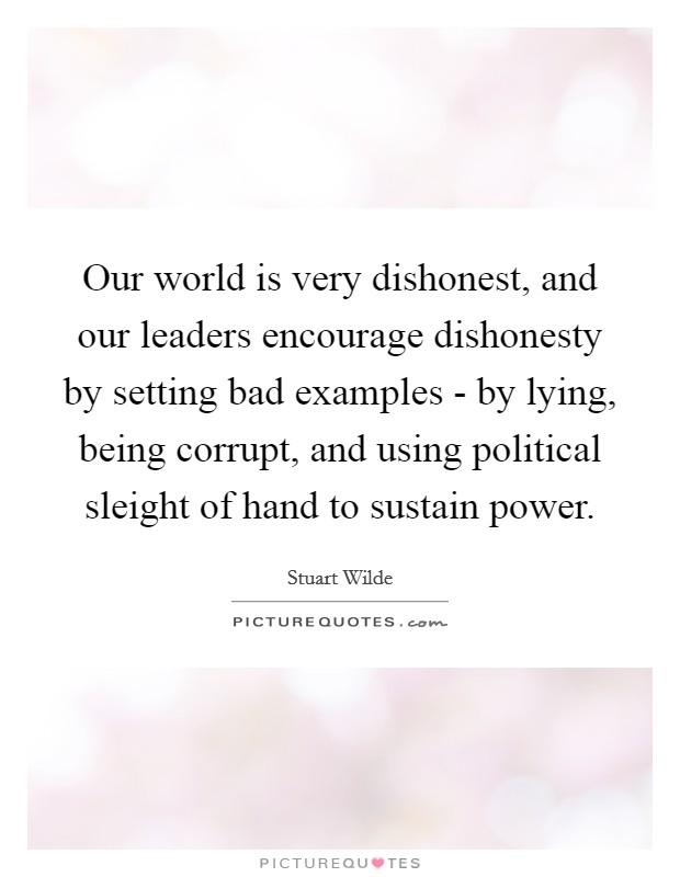Our world is very dishonest, and our leaders encourage dishonesty by setting bad examples - by lying, being corrupt, and using political sleight of hand to sustain power. Picture Quote #1