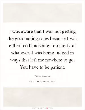 I was aware that I was not getting the good acting roles because I was either too handsome, too pretty or whatever. I was being judged in ways that left me nowhere to go. You have to be patient Picture Quote #1